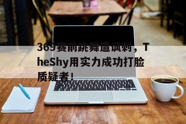 369赛前跳舞遭讽刺，TheShy用实力成功打脸质疑者！